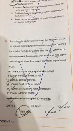 8) Kulla um Platon'la başlamış
ve zama
ea yaygınlaştırılmıştır.
C) Okurun hayal ve düşünce fünyasını geliştirerek yeni yo-
rumlar yapmasını sağlamıştır.
D) Edebiyata özgü bir kavram değildir, farklı sanat dalların-
da da kullanılmıştır.
E) Başka kavram ve sanatlarla karıştırılarak kendi anlamı-
nin dışında kullanılmıştır.
Prf Yayinlari
II
6.
Devrinin en iyi gözlemcilerinden biri olan Anton Çehov, ül-
I
ke siyaseti, dünya gündemi ve insanlık sorunsalı üzerinde
kurguladığı Parti'de, bir dönemi anlamak için yeterli bir pa-
III
IV
norama sunuyor. Sorularla ilerleyen anlatımı ve etkili sapta-
V
malarıyla yapıt, siyasi konuları ele alan hiçbir yapıta benze-
miyor.
Bu parçada numaralanmış sözcüklerle ilgili
I. sözcük, derecelendirme zarfıdır.
II. sözcük, belgisiz zamirdir.
W1. sözcük, basit yapı bir isimdiy.
\V. sözcük, amaç anlain, katan bir bağlaçtır.
V. sözcük, niteleme sıfatidir.
açıklamalarından hangileri söylenemez?
Ay I ve II
B) II ve NI
C) XI ve IV
gyven
(
D) III vek
syrov
E) W ve v
DENEME-3