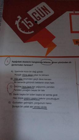 (
15.GÜN
B
o
1. Aşağıdaki dizelerin hangisinde ikileme, görev yönünden
ğerlerinden farklıdır?
A) İçerimde koca bir dağ gizlidir
Rüzgâr döne döne çıkar mı bilmem
B) Ağır ağir önümden geçti deve kervanı
Bir kenarda göründü beldenin viran hanı
C) Üstüme lapa lapa kar yağıyordu yeniden
Yeniden yüreğim beyaz bir lale
D) Sanki başka bir izden başka bir semte girdi
Hep böyle şaskin şaşkın bakınır çocukluğum
E) Gurbetten gelmişim, yorgunum hanci
Şuraya bir yatak ser yavaş yavaş