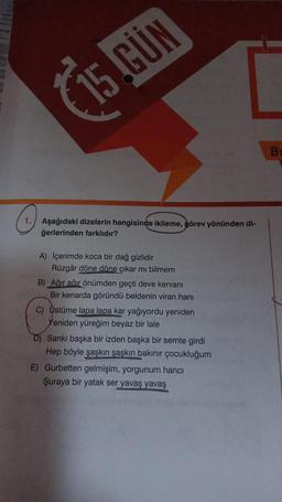 (
15.GÜN
B
o
1. Aşağıdaki dizelerin hangisinde ikileme, görev yönünden
ğerlerinden farklıdır?
A) İçerimde koca bir dağ gizlidir
Rüzgâr döne döne çıkar mı bilmem
B) Ağır ağir önümden geçti deve kervanı
Bir kenarda göründü beldenin viran hanı
C) Üstüme lapa lapa kar yağıyordu yeniden
Yeniden yüreğim beyaz bir lale
D) Sanki başka bir izden başka bir semte girdi
Hep böyle şaskin şaşkın bakınır çocukluğum
E) Gurbetten gelmişim, yorgunum hanci
Şuraya bir yatak ser yavaş yavaş
