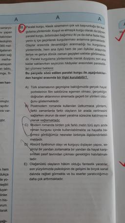 A
A
A
senaryo-
ev yapan
33
tabından
Beolojinin
365 met-
Igalanan
atan sağ
merha-
amayan
an tablo,
32. Paralel kurgu, klasik sinemanın çok sık başvurduğu bir kun
gulama yöntemidir. Koşut ve almaşık kurgu olarak da bilinen
paralel kurgu, birbirinden bağımsız iki ya da daha fazla hika
yenin iç içe geçirilerek kurgulanması anlamına gelmektedir.
Olaylar arasında devamlılığın aranmadığı bu kurgulama
yönteminde, hem ana öykü hem de yan öyküler arasında
ileriye ve geriye dönük zaman geçişleri sıklıkla görülmekte.
dir. Paralel kurgulama yönteminde merak duygusu son ana
kadar saklanırken seyircinin hikayeler arasındaki paralellik
leri çözmesi beklenir.
Bu parçada sözü edilen paralel kurgu ile aşağıdakiler.
den hangisi arasında bir ilişki kurulabilir?
imge, fil-
en han-
nmıştır.
Kapittır.
DISI var-
ştır.
A) Türk sinemasının geçmişine baktığımızda gerçek hayat
portrelerinin film sektörüne egemen olması, gerçekliğin
doğrudan aktarımının sinemada geçerli bir yöntem oldu-
ğunu göstermektedir.
Postmodern romanda kullanılan üstkurmaca yöntemi,
farklı zamanlarda farklı olayların bir arada verilmesini
sağlarken okurun da eseri yaratma sürecine katılmasına
olanak sağlamaktadır.
C) Modern romanda birden çok farklı metin türü aynı anda
roman kurgusu içinde kullanılabilmekte ve hayatta ba-
ğımsız gördüğümüz nesneler birbiriyle ilişkilendirilebil-
mektedir.
b) Absürd tiyatronun olayı ve kurguyu dışlayan yapisi, se-
Kirciyi bir yandan zorlamakta bir yandan da hayat karşı-
sındaki pasif tavrından çıkması gerektiğini hatırlatmak-
tadır.
E) Olağanüstü olayların hâkim olduğu fantastik yaratılar,
son yüzyılımızda psikolojinin de gelişimi ile birçok sanat
dalında rağbet görmekte ve bu eserler yaratıcılığımızı
daha çok arttırmaktadır.
1 hem
dukça
de yo-
eleştiri
luyar-
linler
n his-
Drum.
larak
sağl-