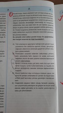 A
A
A
senaryo-
ev yapan
33
tabından
Beolojinin
365 met-
Igalanan
atan sağ
merha-
amayan
an tablo,
32. Paralel kurgu, klasik sinemanın çok sık başvurduğu bir kun
gulama yöntemidir. Koşut ve almaşık kurgu olarak da bilinen
paralel kurgu, birbirinden bağımsız iki ya da daha fazla hika
yenin iç içe geçirilerek kurgulanması anlamına gelmektedir.
Olaylar arasında devamlılığın aranmadığı bu kurgulama
yönteminde, hem ana öykü hem de yan öyküler arasında
ileriye ve geriye dönük zaman geçişleri sıklıkla görülmekte.
dir. Paralel kurgulama yönteminde merak duygusu son ana
kadar saklanırken seyircinin hikayeler arasındaki paralellik
leri çözmesi beklenir.
Bu parçada sözü edilen paralel kurgu ile aşağıdakiler.
den hangisi arasında bir ilişki kurulabilir?
imge, fil-
en han-
nmıştır.
Kapittır.
DISI var-
ştır.
A) Türk sinemasının geçmişine baktığımızda gerçek hayat
portrelerinin film sektörüne egemen olması, gerçekliğin
doğrudan aktarımının sinemada geçerli bir yöntem oldu-
ğunu göstermektedir.
Postmodern romanda kullanılan üstkurmaca yöntemi,
farklı zamanlarda farklı olayların bir arada verilmesini
sağlarken okurun da eseri yaratma sürecine katılmasına
olanak sağlamaktadır.
C) Modern romanda birden çok farklı metin türü aynı anda
roman kurgusu içinde kullanılabilmekte ve hayatta ba-
ğımsız gördüğümüz nesneler birbiriyle ilişkilendirilebil-
mektedir.
b) Absürd tiyatronun olayı ve kurguyu dışlayan yapisi, se-
Kirciyi bir yandan zorlamakta bir yandan da hayat karşı-
sındaki pasif tavrından çıkması gerektiğini hatırlatmak-
tadır.
E) Olağanüstü olayların hâkim olduğu fantastik yaratılar,
son yüzyılımızda psikolojinin de gelişimi ile birçok sanat
dalında rağbet görmekte ve bu eserler yaratıcılığımızı
daha çok arttırmaktadır.
1 hem
dukça
de yo-
eleştiri
luyar-
linler
n his-
Drum.
larak
sağl-
