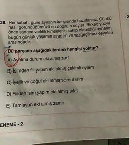 2
26. Her sabah, güne aynanın karşısında hazırlanırız. Çünkü
nasıl göründüğümüzü en doğru o söyler. Birkaç yüzyıl
önce sadece varlıklı kimselerin sahip olabildiği aynalar,
bugün günlük yaşamın sıradan ve vazgeçilmez eşyaları
arasındadır.
Bu parçada aşağıdakilerden hangisi yoktur?
A) Ayrılma durum eki almış zarf
B) İsimden fiil yapım eki almış çekimli eylem
C) İyelik ve çoğul eki almış somut isim
D) Fiilden isim yapım eki almış sifat
E) Tamlayan eki almış zamir
ENEME - 2