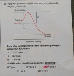 20. Aşağıdaki grafikte enzimsiz bir tepkimenin enerji düzeyindeki
değişim gösterilmiştir.
Enerji düzeyi
Substrat
Ürünler
Tepkimenin ilerleyişi
Buna göre aynı tepkimenin enzim katalizörlüğünde ger-
çekleşmesi durumunda;
1. X + Y miktari,
II. X miktarı,
III. Y miktarı
niceliklerinden hangilerinin değişmesi beklenmez?
A) Yalnız !
B) Yalnız II
C) Yalnız III
D) I ve II
E) I, II ve III