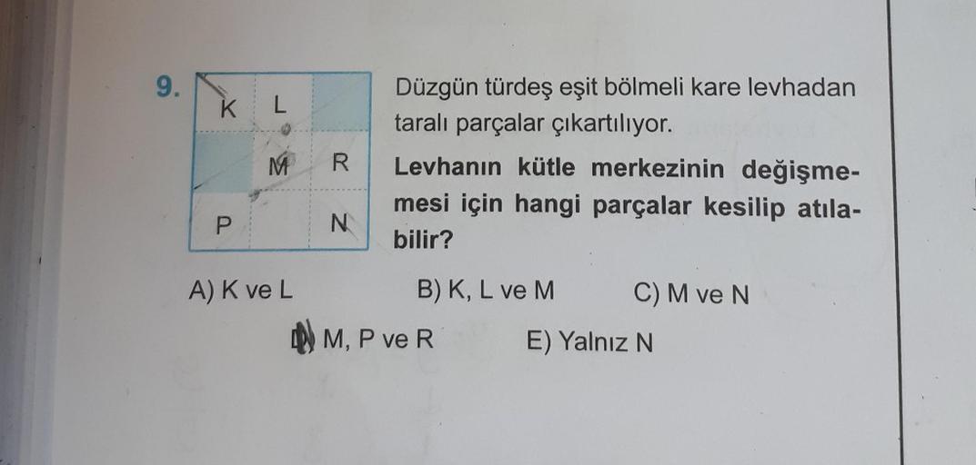 9.
K L
M
R
Düzgün türdeş eşit bölmeli kare levhadan
taralı parçalar çıkartılıyor.
Levhanın kütle merkezinin değişme-
mesi için hangi parçalar kesilip atıla-
bilir?
P
N
A) Kve L
B) K, L ve M C) M ve N
) M
M, P ve R E) Yalnız N
