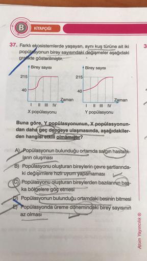 B
KİTAPÇIĞI
3
37. Farklı ekosistemlerde yaşayan, aynı kuş türüne ait iki
popülasyonun birey sayısındaki değişmeler
aşağıdaki
grankte gösterilmiştir.
Birey sayisi
Birey sayısı
215
215
40
40
Zaman
11 III IV
X popülasyonu
Zaman
1 II III IV
Y popülasyonu
Buna 