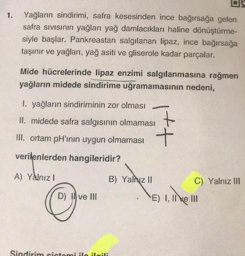 1.
Yağların sindirimi, safra kesesinden ince bağırsağa gelen
safra sivisinin yağları yağ damlacıkları haline dönüştürme-
siyle başlar. Pankreastan salgılanan lipaz, ince bağırsağa
taşınır ve yağları, yağ asiti ve gliserole kadar parçalar.
Mide hücrelerinde