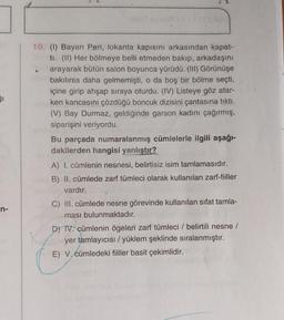 51
10. (1) Bayan Peri, lokanta kapısını arkasından kapat-
ti. (11) Her bölmeye belli etmeden bakıp, arkadaşını
arayarak bütün salon boyunca yürüdü. (HI) Görünüşe
bakılırsa daha gelmemişti, o da boş bir bölme seçti,
içine girip ahşap sıraya oturdu. (IV) Listeye göz atar-
ken kancasını çözdüğü boncuk dizisini çantasına tikti.
(V) Bay Durmaz, geldiğinde garson kadını çağırmış,
siparişini veriyordu.
Bu parçada numaralanmış cümlelerle ilgili aşağı-
dakilerden hangisi yanlıştır?
A) I. cümlenin nesnesi, belirtisiz isim tamlamasıdır.
B) II. cümlede zarf tümleci olarak kullanılan zarf-fiiller
vardır.
n-
C) II. cümlede nesne görevinde kullanılan sifat tamla-
ması bulunmaktadır.
D) TV. cümlenin ögeleri zarf tümleci / belirtili nesne /
yer tamlayıcısı/yüklem şeklinde sıralanmıştır.
E) V. cümledeki fiiller basit çekimlidir.
