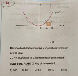 16.
bay
1 y=x²
y
C
→ X
O A B
X = 12
Dik koordinat düzleminde f(x) = x2 parabolü verilmiştir.
ABCD kare,
x= 12 doğrusu B ve C noktalarından geçmektedir.
Buna göre, A(ABCD) kaç birimkaredir?
A) 100
B) 81
C) 64
D) 49
E) 36