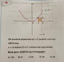 16.
bay
1 y=x²
y
C
→ X
O A B
X = 12
Dik koordinat düzleminde f(x) = x2 parabolü verilmiştir.
ABCD kare,
x= 12 doğrusu B ve C noktalarından geçmektedir.
Buna göre, A(ABCD) kaç birimkaredir?
A) 100
B) 81
C) 64
D) 49
E) 36
