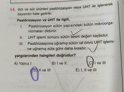 14. Süt ve süt ürünleri pastörizasyon veya UHT ile işlenerek
dayanıklı hale getirilir.
Pastörizasyon ve UHT ile ilgili,
1. Pastörizasyon sütün yapısındaki bütün mikroorga-
nizmaları öldürür.
II. UHT işlemi sonucu sütün besin değeri kaybolur.
III. Pastörizasyona uğramış sütün raf ömrü UHT işlemi-
ne uğramış süte göre daha kısadır.
yargılarından hangileri doğrudur?
B) I ve II
A) Yalnız!
Ci
C) I ve III
E) I, II ve III
D) II ve III
