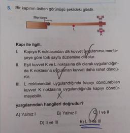 5. Bir kapının üstten görünüşü şekildeki gibidir.
Menteşe
L
K
Kapı ile ilgili,
1. Kapiya k noktasından dik kuvvet uygulanırsa mente-
şeye göre tork sayfa düzlemine dik
olur.
II. Eşit kuvvet Kve L noktasına dik olarak uygulandığın-
da k noktasına uygulanan kuvvet daha rahat döndü-
rür.
III. L noktasından uygulandığında kapıyı döndürebilen
kuvvet k noktasına uygulandığında kapıyı döndür-
meyebilir. X
yargılarından hangileri doğrudur?
A) Yalnız!
B) Yalnız 11
I ve II
D) Il ve III
E) I, II ve III