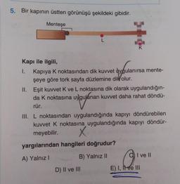 5. Bir kapının üstten görünüşü şekildeki gibidir.
Menteşe
L
K
Kapı ile ilgili,
1. Kapiya k noktasından dik kuvvet uygulanırsa mente-
şeye göre tork sayfa düzlemine dik
olur.
II. Eşit kuvvet Kve L noktasına dik olarak uygulandığın-
da k noktasına uygulanan kuvvet daha rahat döndü-
rür.
III. L noktasından uygulandığında kapıyı döndürebilen
kuvvet k noktasına uygulandığında kapıyı döndür-
meyebilir. X
yargılarından hangileri doğrudur?
A) Yalnız!
B) Yalnız 11
I ve II
D) Il ve III
E) I, II ve III
