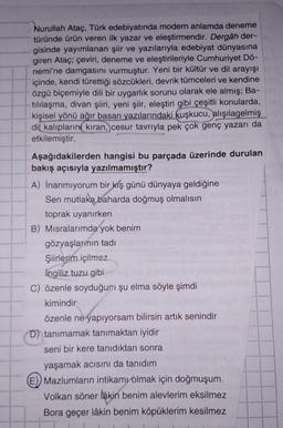 Nurullah Ataç, Türk edebiyatında modern anlamda deneme
türünde ürün veren ilk yazar ve eleştirmendir. Dergâh der-
gisinde yayımlanan şiir ve yazılarıyla edebiyat dünyasına
giren Ataç; çeviri, deneme ve eleştirileriyle Cumhuriyet Dö-
nemi'ne damgasını vurmuştur. Yeni bir kültür ve dil arayışı
içinde, kendi türettiği sözcükleri, devrik tümceleri ve kendine
özgü biçemiyle dili bir uygarlık sorunu olarak ele almış; Ba-
tillaşma, divan şiiri, yeni şiir, eleştiri gibi çeşitli konularda,
kişisel yönü ağır basan yazılarındaki kuşkucu,
alışılagelmiş
dil kalıplarını kıran, cesur tavrıyla pek çok genç yazarı da
etkilemiştir.
Aşağıdakilerden hangisi bu parçada üzerinde durulan
bakış açısıyla yazılmamıştır?
A) İnanmıyorum bir
kış günü dünyaya geldiğine
Sen mutlaka baharda doğmuş olmalısın
toprak uyanırken
B) Misralarımda yok benim
gözyaşlarının tadi
Şiirlerim içilmez
ingiliz tuzu gibi
C) özenle soyduğum şu elma söyle şimdi
kimindir
özenle ne yapıyorsam bilirsin artık senindir
D) tanımamak tanımaktan iyidir
seni bir kere tanıdıktan sonra
yaşamak acısını da tanıdım
E) Mazlumların intikamı olmak için doğmuşum.
Volkan söner lakin benim alevlerim eksilmez
Bora geçer lâkin benim köpüklerim kesilmez
