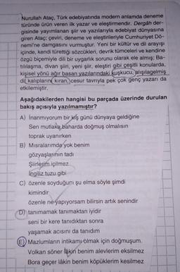 Nurullah Ataç, Türk edebiyatında modern anlamda deneme
türünde ürün veren ilk yazar ve eleştirmendir. Dergâh der-
gisinde yayımlanan şiir ve yazılarıyla edebiyat dünyasına
giren Ataç; çeviri, deneme ve eleştirileriyle Cumhuriyet Dö-
nemi'ne damgasını vurmuştur. Yeni bir kültür ve dil arayışı
içinde, kendi türettiği sözcükleri, devrik tümceleri ve kendine
özgü biçemiyle dili bir uygarlık sorunu olarak ele almış; Ba-
tillaşma, divan şiiri, yeni şiir, eleştiri gibi çeşitli konularda,
kişisel yönü ağır basan yazılarındaki kuşkucu,
alışılagelmiş
dil kalıplarını kıran, cesur tavrıyla pek çok genç yazarı da
etkilemiştir.
Aşağıdakilerden hangisi bu parçada üzerinde durulan
bakış açısıyla yazılmamıştır?
A) İnanmıyorum bir
kış günü dünyaya geldiğine
Sen mutlaka baharda doğmuş olmalısın
toprak uyanırken
B) Misralarımda yok benim
gözyaşlarının tadi
Şiirlerim içilmez
ingiliz tuzu gibi
C) özenle soyduğum şu elma söyle şimdi
kimindir
özenle ne yapıyorsam bilirsin artık senindir
D) tanımamak tanımaktan iyidir
seni bir kere tanıdıktan sonra
yaşamak acısını da tanıdım
E) Mazlumların intikamı olmak için doğmuşum.
Volkan söner lakin benim alevlerim eksilmez
Bora geçer lâkin benim köpüklerim kesilmez
