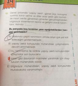 24
Pagar
15
13. Genel anlamda yapay zeka", görsel algi, konuşma
tanima, karar verme ve diller arası çeviri gibi normal-
de insan zekâsı gerektiren görevleri gerçekleştirebilen
bilgisayar sistemlerinin teorisi ve gelişimi olarak tanım-
lanır. Aslında
Bu parçada boş bırakılan yere aşağıdakilerden han-l
gisi getirilebilir?
A) hakkında çeşitli tanimlann olması onun çok yol kat
edeceğini göstermektedir.
B) yapay zekâ konusunda mühendisler çalışmalarını
devam ettirmektedir.
C) bu tenimlama ile birlikte yapay zekâ konusundaki
çalışmalar son bulacaktır.
insen gibi davranan makineler yaratmak için oluş-
turulan mühendislik dalıdır.
E) bilgisayar mühendisleri, yapay zeka konusunda
mutabakata varamamıştır.
LARI