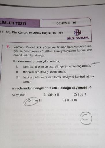 LİMLER TESTİ
DENEME - 19
11 - 15). Din Kültürü ve Ahlak Bilgisi (16-20)
B
BİLGİ SARMAL
3
.
Osmanlı Devleti XIX. yüzyıldan itibaren kara ve deniz ula-
şimina önem vermiş özellikle demir yolu yapımı konusunda
önemli adımlar atmıştır.
Bu durumun ortaya çıkmas