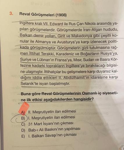 3.
Reval Görüşmeleri (1908)
ingiltere kralı VII. Edward ile Rus Çarı Nikola arasında ya-
pılan görüşmelerdir. Görüşmelerde İran-Afgan hududu,
Balkan demir yolları, Girit ve Makedonya gibi çeşitli ko-
nular ile Almanya ve Avusturya'ya karşı izlenecek politi