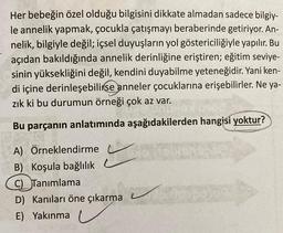 Her bebeğin özel olduğu bilgisini dikkate almadan sadece bilgiy-
le annelik yapmak, çocukla çatışmayı beraberinde getiriyor. An-
nelik, bilgiyle değil; içsel duyuşların yol göstericiliğiyle yapılır. Bu
açıdan bakıldığında annelik derinliğine eriştiren; eğitim seviye-
sinin yüksekliğini değil, kendini duyabilme yeteneğidir. Yani ken-
di içine derinleşebilirse anneler çocuklarına erişebilirler. Ne ya-
zık ki bu durumun örneği çok az var.
Bu parçanın anlatımında aşağıdakilerden hangisi yoktur?
A) Örneklendirme
B) Koşula bağlılık
C) Tanımlama
D) Kanıları öne çıkarma
E) Yakınma
