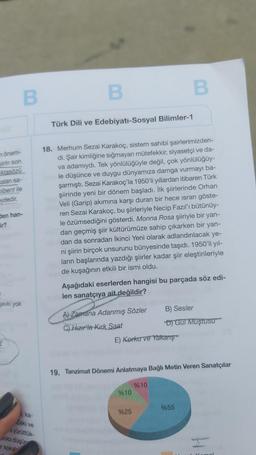 B
B
B
Türk Dili ve Edebiyatı-Sosyal Bilimler-1
n önem-
siirin son
Atasözü
kalan sa-
cibent ile
eydedir.
den han-
ir?
18. Merhum Sezai karakoç, sistem sahibi şairlerimizden-
di. Şair kimliğine sığmayan mütefekkir, siyasetçi ve da-
va adamıydı. Tek yönlülüğüyle değil, çok yönlülüğüy-
le düşünce ve duygu dünyamıza damga vurmayı ba-
şarmıştı. Sezai Karakoç'la 1950'li yıllardan itibaren Türk
şiirinde yeni bir dönem başladı. İlk şiirlerinde Orhan
Veli (Garip) akımına karşı duran bir hece israrı göste-
ren Sezai karakoç, bu şiirleriyle Necip Fazıl'ı bütünüy-
le özümsediğini gösterdi. Monna Rosa şiiriyle bir yan-
dan geçmiş şiir kültürümüze sahip çıkarken bir yan-
dan da sonradan İkinci Yeni olarak adlandırılacak ye-
ni şiirin birçok unsurunu bünyesinde taşıdı. 1950'li yıl-
ların başlarında yazdığı şiirler kadar şiir eleştirileriyle
de kuşağının etkili bir ismi oldu.
Aşağıdaki eserlerden hangisi bu parçada söz edi-
len sanatçıya ait değildir?
Sevki yok
A) Zamana Adanmış Sözler B) Sesler
C) Hizir'la Kirk Saat
DJ GUT Wuştusu
E) Korku ve Yakarış
19. Tanzimat Dönemi Anlatmaya Bağlı Metin Veren Sanatçılar
%10
%10
%55
%25
ka-
Zeki
ve
yürüttük
kalci düşün
soka
