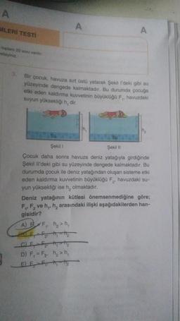 A
MLERİ TESTİ
A
toplam 20 soru var
eteriniz
3
Bir çocuk, havuza sırt üstü yatarak Şekill'deki gibi su
yüzeyinde dengede kalmaktadır. Bu durumda çocuğa
etki eden kaldırma kuvvetinin büyüklüğü F, havuzdaki
Suyun yüksekliği h, dir.
su
Şekil
Şekil 1
Çocuk daha sonra havuza deniz yatağıyla girdiğinde
Şekil li'deki gibi su yüzeyinde dengede kalmaktadır. Bu
durumda çocuk ile deniz yatağından oluşan sisteme etki
eden kaldırma kuvvetinin büyüklüğü F, havuzdaki su-
yun yüksekliği ise h, olmaktadır.
Deniz yatağının kütlesi önemsenmediğine göre;
F, F, ve hh, arasındaki ilişki aşağıdakilerden han-
gisidir?
ABF ₂ h
ALE, F hn-he
C F f the
D) F = F h>h,
E E t, the
3
