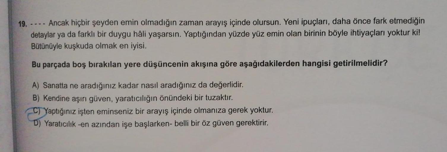 19.
Ancak hiçbir şeyden emin olmadığın zaman arayış içinde olursun. Yeni ipuçları, daha önce fark etmediğin
detaylar ya da farklı bir duygu hâli yaşarsın. Yaptığından yüzde yüz emin olan birinin böyle ihtiyaçları yoktur ki!
Bütünüyle kuşkuda olmak en iyisi