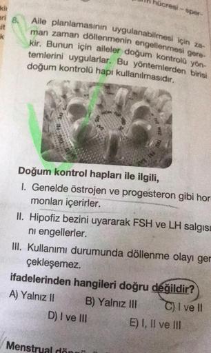 hucre per
kh
ari 8.
k
Alle planlamasının uygulanabilmesi için za
man zaman döllenmenin engellenmesi gere-
kir. Bunun için aileler doğum kontrola yön-
temlerini uygularlar. Bu yöntemlerden birisi
doğum kontrolü hapı kullanılmasıdır.
Doğum kontrol hapları il