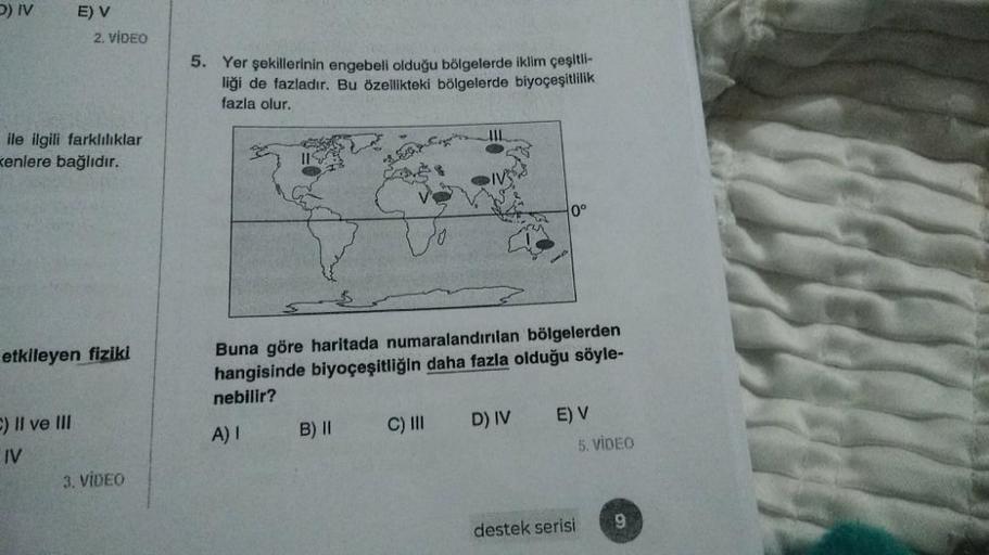 ) IV
E) V
2. VIDEO
5. Yer şekillerinin engebeli olduğu bölgelerde iklim çeşlti-
liği de fazladır. Bu özellikteki bölgelerde biyoçeşitlilik
fazla olur.
ile ilgili farklılıklar
kenlere bağlıdır.
0°
etkileyen fiziki
Buna göre haritada numaralandırılan bölgele