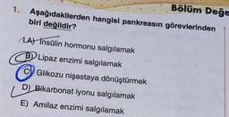 Bölüm Değe
1. Aşağıdakilerden hangisi pankreasın görevlerinden
biri değildir?
MA) İnsülin hormonu salgılamak
B) Lipaz enzimi salgılamak
B
Glikozu nişastaya dönüştürmek
D) Bikarbonat iyonu salgılamak
E) Amilaz enzimi salgılamak
D
