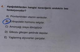 4. Aşağıdakilerden hangisi karaciğerin endokrin bez
fonksiyonudur?
A) Provitaminden vitamin sentezler.
B) Eritropoietin hormonu salgılar.
C) Amonyağı üreye dönüştürür.
D) Glikozu glikojen şeklinde depolar.
E) Yaşlanmış alyuvarları parçalar.