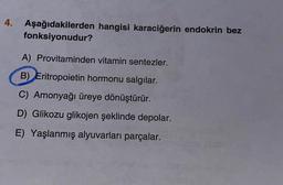 4. Aşağıdakilerden hangisi karaciğerin endokrin bez
fonksiyonudur?
A) Provitaminden vitamin sentezler.
B) Eritropoietin hormonu salgılar.
C) Amonyağı üreye dönüştürür.
D) Glikozu glikojen şeklinde depolar.
E) Yaşlanmış alyuvarları parçalar.
