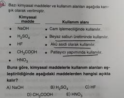 A. Bazı kimyasal maddeler ve kullanım alanları aşağıda karı-
şık olarak verilmiştir.
Kimyasal
madde
Kullanım alanı
NaOH
. Cam işlemeciliğinde kullanılır.
H2SO4
Beyaz sabun üretiminde kullanılır.
.
HF
• Akü asidi olarak kullanılır.
CH2COOH • Patlayıcı yapımında kullanılır.
HNO3
Buna göre, kimyasal maddelerle kullanım alanları eş-
leştirildiğinde aşağıdaki maddelerden hangisi açıkta
kalır?
A) NaOH
B) H2SO4
C) HF
D) CH2COOH
E) HNO3
