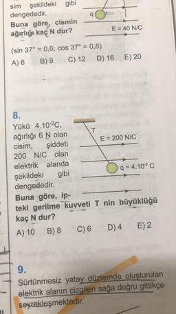 sim şekildeki gibi
dengededir.
Buna göre, cismin
ağırlığı kaç N dur?
E = 40 N/C
(sin 37° = 0,6; cos 37° = 0,8)
A) 6 B) 9 C) 12 D) 16
E) 20
8.
Yükü 4.10-2C,
ağırlığı 6 N olan
T
cisim,
E = 200 N/C
şiddeti
200 N/C olan
elektrik alanda
şekildeki gibi
q = 4.102 C
dengededir.
Buna göre, ip-
teki gerilme kuvveti T nin büyüklüğü
kaç N dur?
A) 10 B) 8 C) 6 D) 4 E) 2
9.
Sürtünmesiz yatay düzlemde oluşturulan
elektrik alanın çizgileri sağa doğru gittikçe
seyrekleşmektedir.
21
