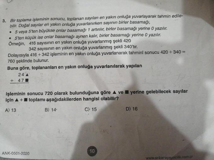 3. Bir toplama işleminin sonucu, toplanan sayıları en yakın onluğa yuvarlayarak tahmin edile-
bilir. Doğal sayılar en yakın onluğa yuvarlanırken sayının birler basamağı,
• 5 veya 5'ten büyükse onlar basamağı 1 artırılır, birler basamağı yerine O yazılır.
•