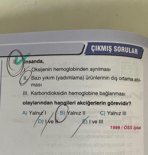 ÇIKMIŞ SORULAR
8.
insanda,
Oksijenin hemoglobinden ayrılması
11. Bazı yıkım (yadımlama) ürünlerinin dış ortama atıl-
masi
III. Karbondioksidin hemoglobine bağlanması
non.no
olaylarından hangileri akciğerlerin görevidir?
A) Yalnız 1 B) Yalnız II e C) Yalnız