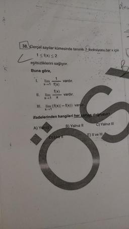 38. Gerçel sayılar kümesinde tanıml 1 fonksiyonu her vicino
L
2
1 sf(x) <2
eşitsizliklerini sağlıyor.
Buna göre,
1.
vardır.
1
lim
*1 f(x)
f(x)
lim
X-1 X
II.
vardır.
III. lim (f(x)-f(x)) vardir.
X-1
ifadelerinden hangileri her zaman doğrudur?
A) Yalniz
B) Yalnız II
C) Yalnız III
E) Il ve III
D) I ve II
