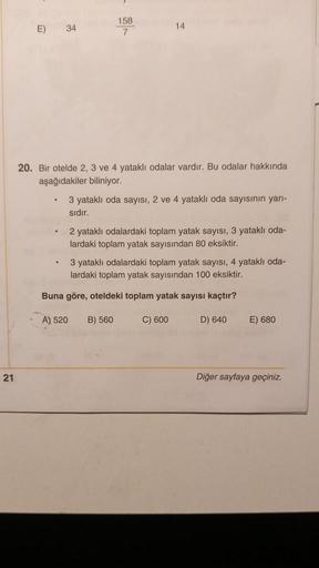 )
E)
34
158
7
14
20. Bir otelde 2, 3 ve 4 yataklı odalar vardır. Bu odalar hakkında
aşağıdakiler biliniyor.
3 yatakli oda sayısı, 2 ve 4 yataklı oda sayısının yarı-
sidir.
2 yataklı odalardaki toplam yatak sayısı, 3 yatakli oda-
lardaki toplam yatak sayısı