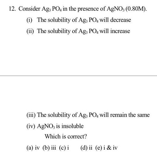 12. Consider Ag; PO4 in the presence of AgNO3 (0.80M).
(i) The solubility of Agz PO4 will decrease
(ii) The solubility of Ag; PO4 will increase
(iii) The solubility of Ag3 PO4 will remain the same
(iv) AgNO3 is insoluble
Which is correct?
(a) iv (b) iii (c) i
(d) ii (e) i & iv