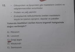 0
15.
Glikoprotein ve lipoprotein gibi maddelerin üretimi ve
salgılanmasından sorumludur.
Protein ve yağ yapılıdır.
Endoplazmik retikulumlarda üretilen maddelerin
büyük bir kısmını ayrıştırır, depolar ve paketler.
Yukarıda özellikleri verilen hücre organeli hangisinde
doğru verilmiştir?
A) Ribozom
B) Lizozom
C) Golgi aygıt
D) Mitokondri
E) Sentrozom