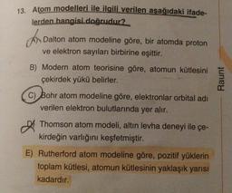 13. Atom modelleri ile ilgili verilen aşağıdaki ifade-
lerden hangisi doğrudur?
an
Dalton atom modeline göre, bir atomda proton
ve elektron sayıları birbirine eşittir.
B) Modern atom teorisine göre, atomun kütlesini
çekirdek yükü belirler.
Raunt
C) Bohr atom modeline göre, elektronlar orbital adı
verilen elektron bulutlarında yer alır.
Thomson atom modeli, altın levha deneyi ile çe-
kirdeğin varlığını keşfetmiştir.
E) Rutherford atom modeline göre, pozitif yüklerin
toplam kütlesi, atomun kütlesinin yaklaşık yarısı
kadardır.