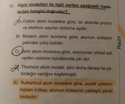 13. Atom modelleri ile ilgili verilen aşağıdaki ifade-
lerden hangisi doğrudur?
an
Dalton atom modeline göre, bir atomda proton
ve elektron sayıları birbirine eşittir.
B) Modern atom teorisine göre, atomun kütlesini
çekirdek yükü belirler.
Raunt
C) Bohr atom modeline göre, elektronlar orbital adı
verilen elektron bulutlarında yer alır.
Thomson atom modeli, altın levha deneyi ile çe-
kirdeğin varlığını keşfetmiştir.
E) Rutherford atom modeline göre, pozitif yüklerin
toplam kütlesi, atomun kütlesinin yaklaşık yarısı
kadardır.
