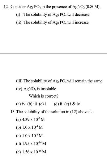 12. Consider Ag; PO4 in the presence of AgNO3 (0.80M).
(i) The solubility of Ag; PO4 will decrease
(ii) The solubility of Ag; PO4 will increase
(iii) The solubility of Ag3 PO4 will remain the same
(iv) AgNO3 is insoluble
Which is correct?
(a) iv (b) iii (c) i (d) ii (e) i & iv
13. The solubility of the solution in (12) above is
(a) 4.39 x 10-SM
(b) 1.0 x 10^M
(c) 1.0 x 10M
(d) 1.95 x 10-16M
(e) 1.56 x 10-16M