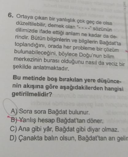 6. Ortaya çıkan bir yanlışlık çok geç de olsa
düzeltilebilir, demek olan "---- sözünün
dilimizde ifade ettiği anlam ne kadar da de
rindir. Bütün bilginlerin ve bilgilerin Bağdatta
toplandığını, orada her probleme bir çözüm
bulunabileceğini, böylece Doğu'nu