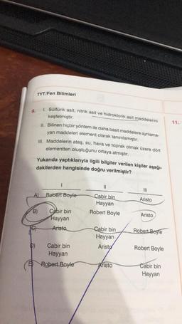 TYT/Fen Bilimleri
1. Sülfürik asit, nitrik asit ve hidroklorik asit maddelerini
9.
keşfetmiştir.
11.
1. Bilinen hiçbir yöntem ile daha basit maddelere ayrılama-
yan maddeleri element olarak tanımlamıştır.
III. Maddelerin ateş, su, hava ve toprak olmak üzere dört
elementten oluştuğunu ortaya atmıştır.
Yukarıda yaptıklarıyla ilgili bilgiler verilen kişiler aşağı-
dakilerden hangisinde doğru verilmiştir?
II
II
A)
Robert Boyle
Aristo
Cabir
bin
Hayyan
Robert Boyle
B)
Cabir bin
Hayyan
Aristo
6)
Aristo
Cabir bin
Hayyan
Robert Boyle
D)
Aristo
Robert Boyle
Cabir bin
Hayyan
Robert Boyle
Aristo
Cabir bin
Hayyan