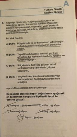 A
A
Türkiye Geneli
Tatbikat Sınavı
6. Coğrafya öğretmeni, "Coğrafyanın konularını ve
bölümlerini açıklar." kazanımını işlerken öğrencileri
gruplara ayırıp onlardan, yaşadıkları yerin ekonomik,
kültürel ve teknolojik imkanlarını araştırarak rapor haline
get