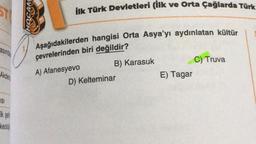 ST
ilk Türk Devletleri (ilk ve Orta Çağlarda Türk
30H
asında
Aşağıdakilerden hangisi Orta Asya'yı aydınlatan kültür
çevrelerinden biri değildir?
A) Afanesyevo
B) Karasuk
D) Kelteminar
C) Truva
E) Tagar
Akden
ISI
Ik sei
keoloji