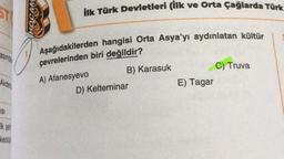 ST
ilk Türk Devletleri (ilk ve Orta Çağlarda Türk
30H
asında
Aşağıdakilerden hangisi Orta Asya'yı aydınlatan kültür
çevrelerinden biri değildir?
A) Afanesyevo
B) Karasuk
D) Kelteminar
C) Truva
E) Tagar
Akden
ISI
Ik sei
keoloji
