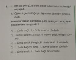 8.
1. Her şey çok güzel oldu, araba kullanmanın mutluluğu-
nu yaşadı.
II. Öğrenci geç kaldığı için öğretmen öğrenciyi sınıfa al-
madı.
Yukarıda verilen cümlelere göre en uygun cevap aşa-
ğıdakilerden hangisidir?
A) I. cümle bağlı, II. cümle sıralı bir cümledir.
B) I.cümle bağımsız sıralı, II. cümle girişik birleşik cüm-
ledir.
C) I. cümle girişik birleşik, II. cümle sıralı bir cümledir.
D) I. cümle bağımlı sıralı, II. cümle bağlı bir cümledir.
E) I. cümle sıralı, II. cümle bağlı bir cümledir.