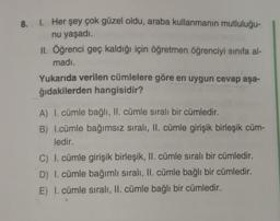 8.
1. Her şey çok güzel oldu, araba kullanmanın mutluluğu-
nu yaşadı.
II. Öğrenci geç kaldığı için öğretmen öğrenciyi sınıfa al-
madı.
Yukarıda verilen cümlelere göre en uygun cevap aşa-
ğıdakilerden hangisidir?
A) I. cümle bağlı, II. cümle sıralı bir cümledir.
B) I.cümle bağımsız sıralı, II. cümle girişik birleşik cüm-
ledir.
C) I. cümle girişik birleşik, II. cümle sıralı bir cümledir.
D) I. cümle bağımlı sıralı, II. cümle bağlı bir cümledir.
E) I. cümle sıralı, II. cümle bağlı bir cümledir.
