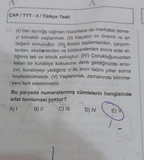 A
A
ÇAP / TYT - 4 / Türkçe Testi
11 (1) Her ayrılığa rağmen hüzünlere de merhaba deme-
yi bilmektir yaşlanmak. (II) Hayatın en önemli ve en
değerli sonucudur. (III)
. Bütün toplamlardan, çarpım-
lardan, eksilenlerden ve bölünenlerden sonra elde et-
tiğimiz