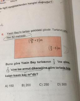 Mayıs
Nisan
He ilgili aşağdakilerden hangisi doğrudur?
6
6. Yasin Bey'in tarlası şekildeki gibidir. Tarlanin çev.
resi 82 metredir.
(+2)
2x
(1/3 - 5 m
1
3
Buna göre Yasin Bey tarlasının § 'ine elma,
'sine ise armut dikeceğine göre tarlada bos
kalan kısım kaç m²'dir?
2
13
B) 200
A) 150
C) 250
D) 300
